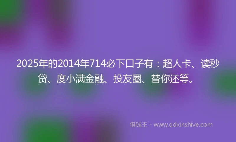 2025年的2014年714必下口子有：超人卡、读秒贷、度小满金融、投友圈、替你还等。