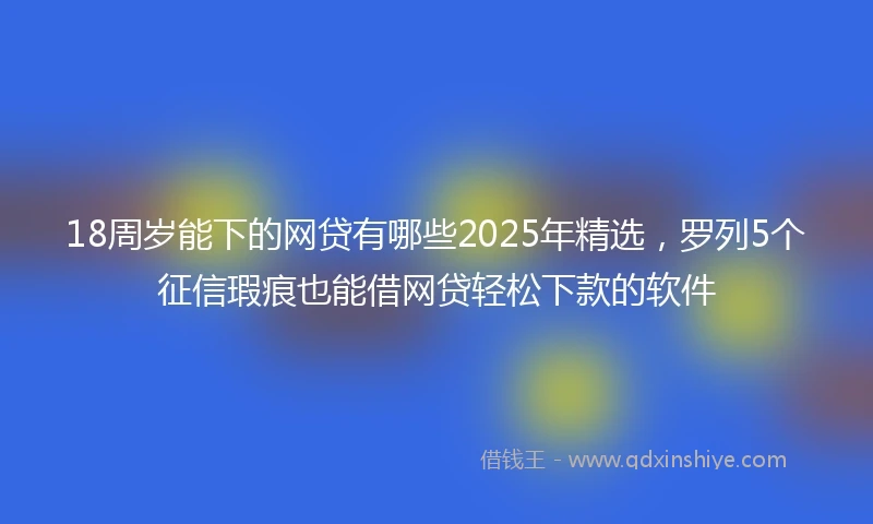 18周岁能下的网贷有哪些2025年精选，罗列5个征信瑕疵也能借网贷轻松下款的软件