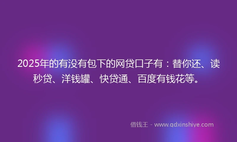2025年的有没有包下的网贷口子有：替你还、读秒贷、洋钱罐、快贷通、百度有钱花等。