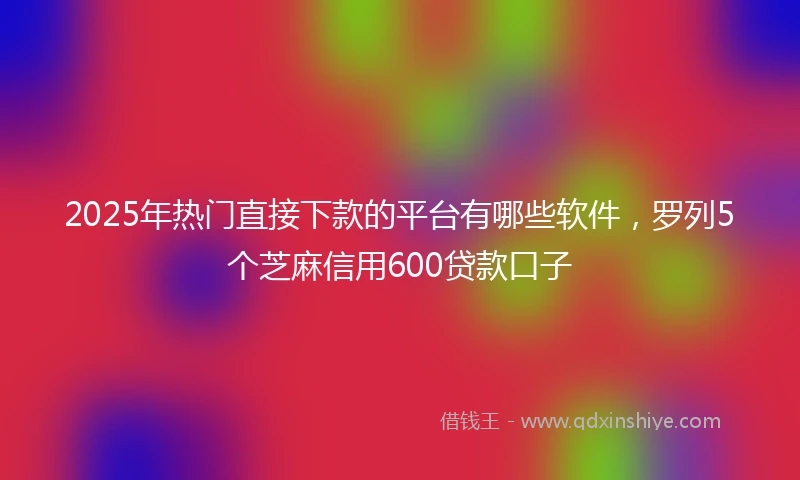 2025年热门直接下款的平台有哪些软件，罗列5个芝麻信用600贷款口子