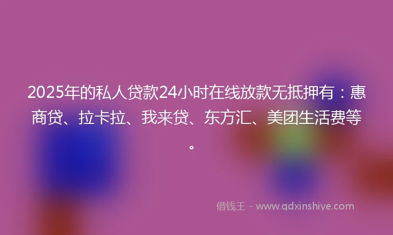 2025年的私人贷款24小时在线放款无抵押有：惠商贷、拉卡拉、我来贷、东方汇、美团生活费等。
