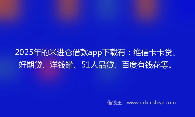 2025年的米进仓借款app下载有：维信卡卡贷、好期贷、洋钱罐、51人品贷、百度有钱花等。