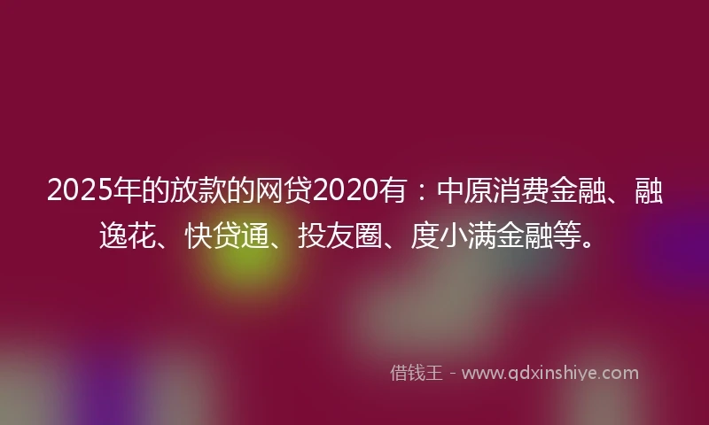 2025年的放款的网贷2020有：中原消费金融、融逸花、快贷通、投友圈、度小满金融等。