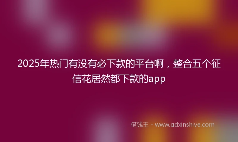 2025年热门有没有必下款的平台啊，整合五个征信花居然都下款的app