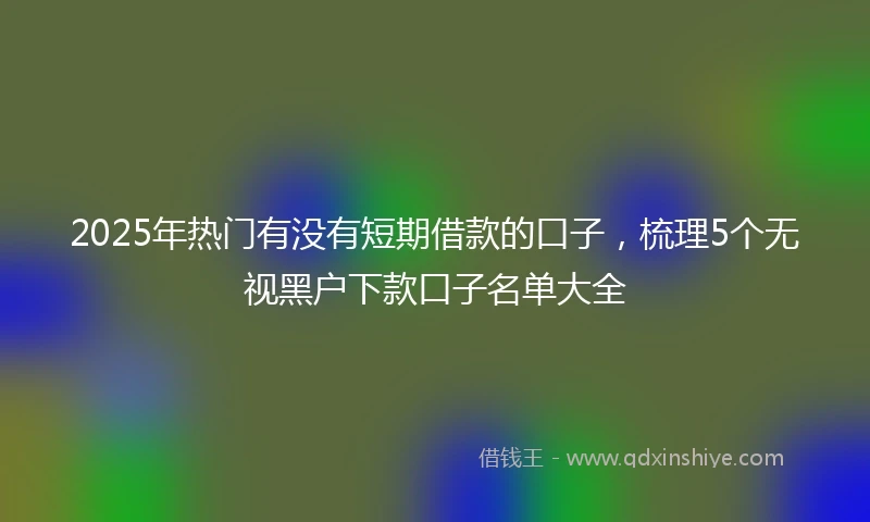 2025年热门有没有短期借款的口子，梳理5个无视黑户下款口子名单大全