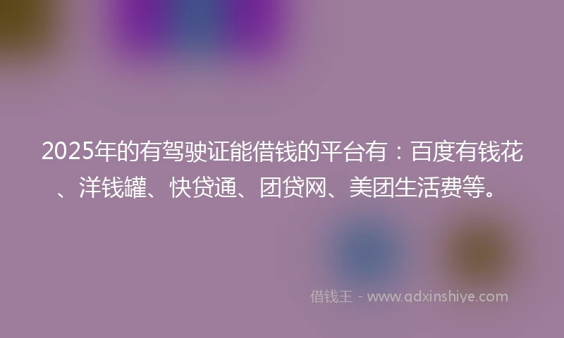 2025年的有驾驶证能借钱的平台有：百度有钱花、洋钱罐、快贷通、团贷网、美团生活费等。