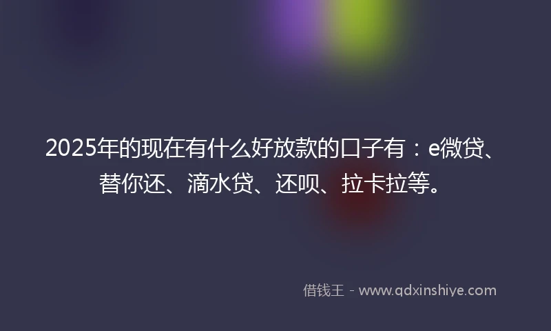 2025年的现在有什么好放款的口子有：e微贷、替你还、滴水贷、还呗、拉卡拉等。