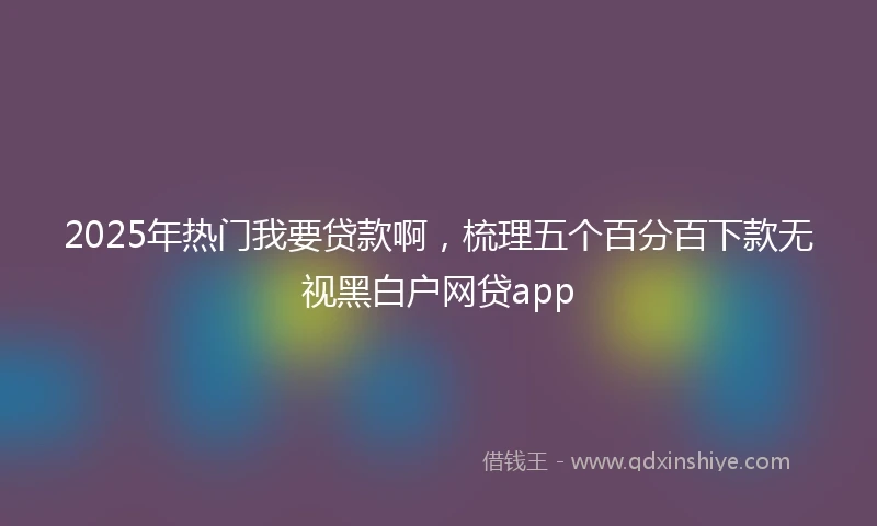 2025年热门我要贷款啊，梳理五个百分百下款无视黑白户网贷app