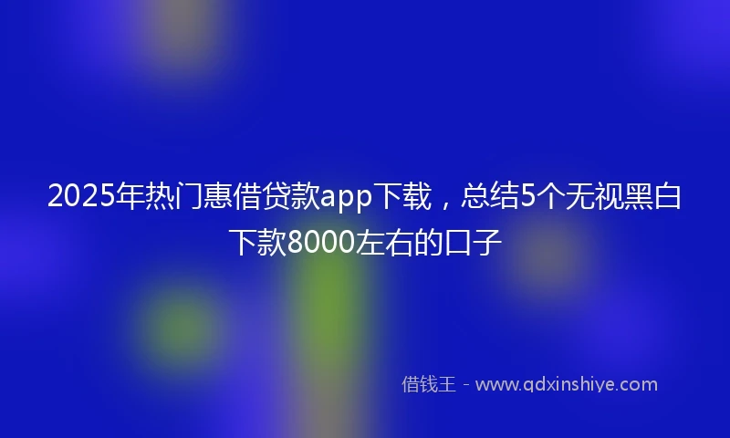 2025年热门惠借贷款app下载，总结5个无视黑白下款8000左右的口子