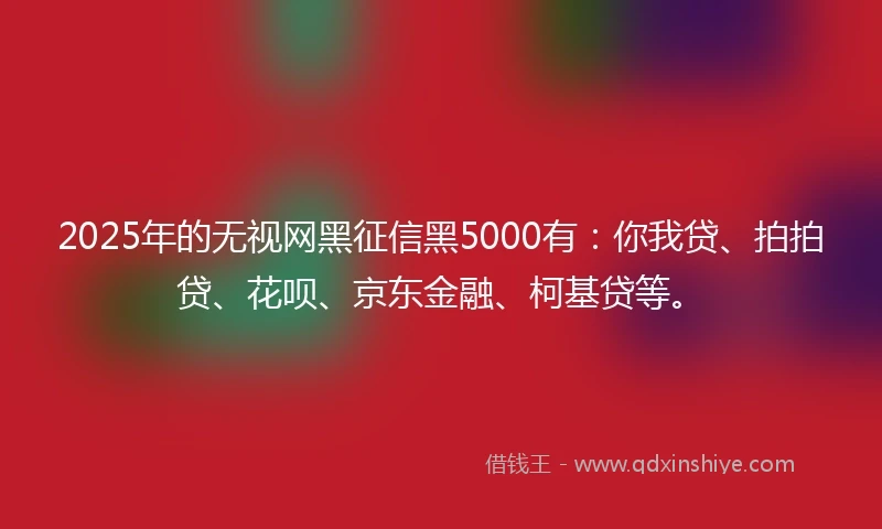2025年的无视网黑征信黑5000有：你我贷、拍拍贷、花呗、京东金融、柯基贷等。