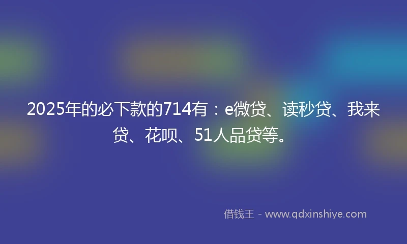 2025年的必下款的714有：e微贷、读秒贷、我来贷、花呗、51人品贷等。