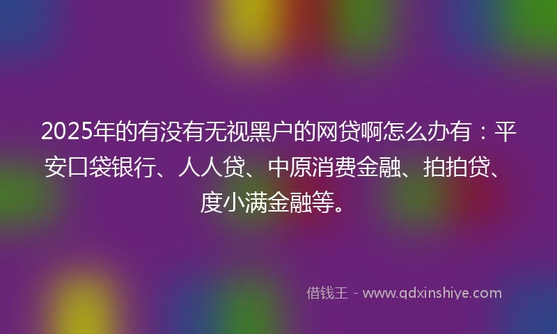 2025年的有没有无视黑户的网贷啊怎么办有：平安口袋银行、人人贷、中原消费金融、拍拍贷、度小满金融等。