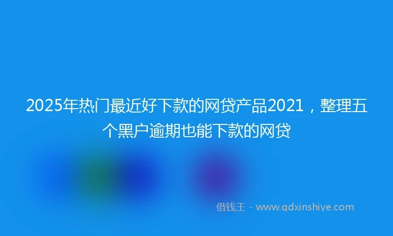 2025年热门最近好下款的网贷产品2021，整理五个黑户逾期也能下款的网贷