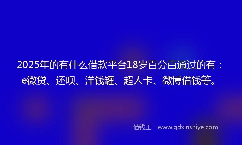 2025年的有什么借款平台18岁百分百通过的有：e微贷、还呗、洋钱罐、超人卡、微博借钱等。