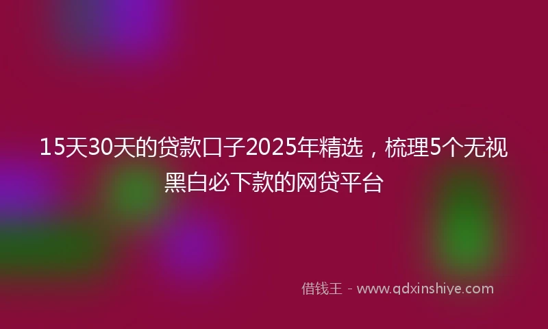 15天30天的贷款口子2025年精选，梳理5个无视黑白必下款的网贷平台