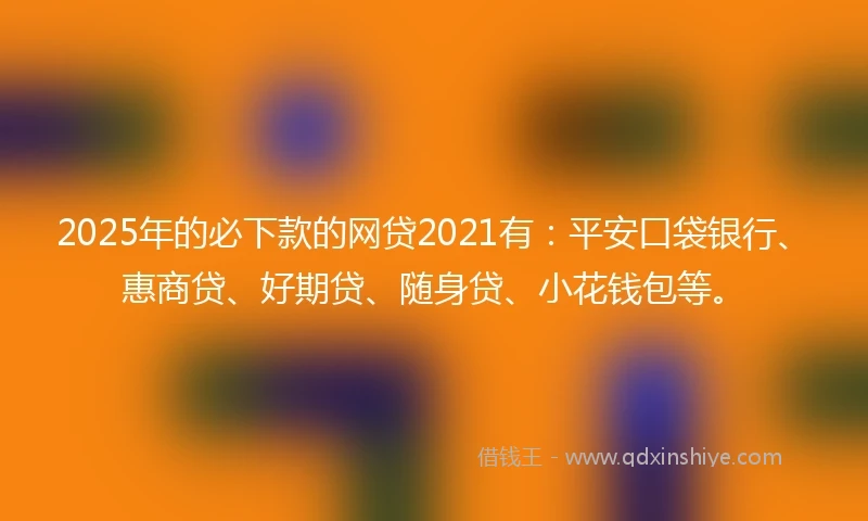 2025年的必下款的网贷2021有：平安口袋银行、惠商贷、好期贷、随身贷、小花钱包等。