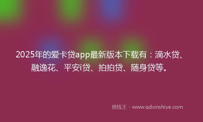2025年的爱卡贷app最新版本下载有：滴水贷、融逸花、平安i贷、拍拍贷、随身贷等。