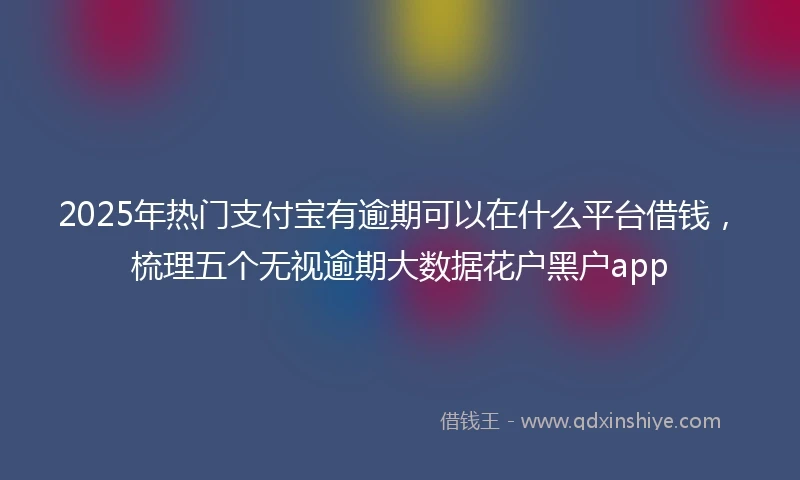 2025年热门支付宝有逾期可以在什么平台借钱，梳理五个无视逾期大数据花户黑户app