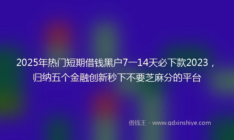 2025年热门短期借钱黑户7一14天必下款2023，归纳五个金融创新秒下不要芝麻分的平台