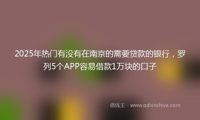 2025年热门有没有在南京的需要贷款的银行，罗列5个APP容易借款1万块的口子