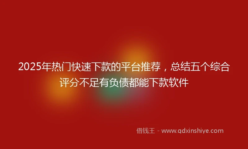 2025年热门快速下款的平台推荐，总结五个综合评分不足有负债都能下款软件