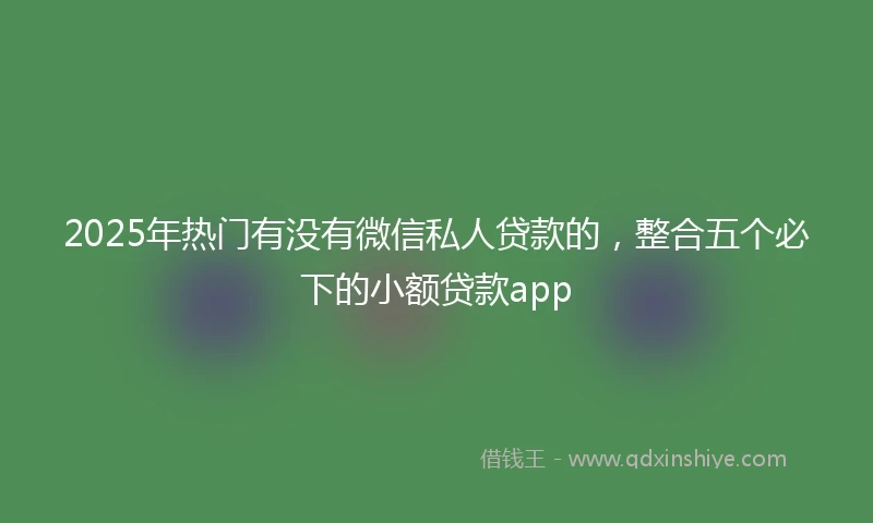 2025年热门有没有微信私人贷款的，整合五个必下的小额贷款app