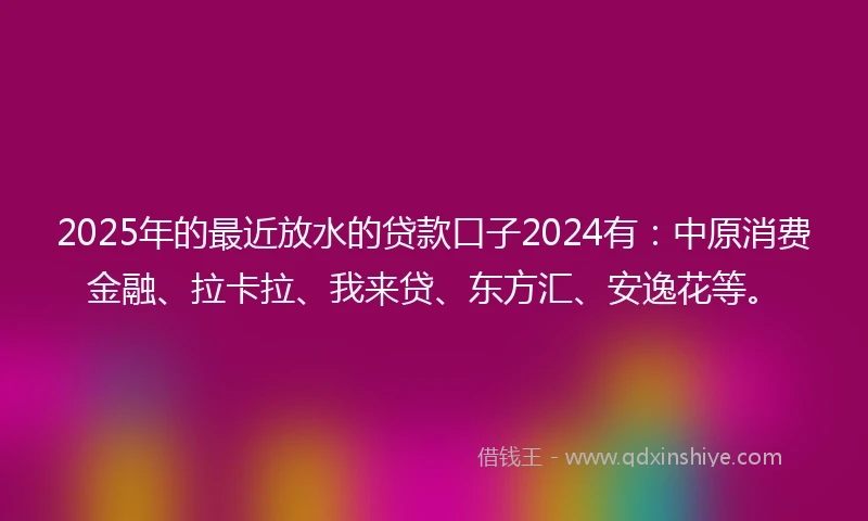2025年的最近放水的贷款口子2024有：中原消费金融、拉卡拉、我来贷、东方汇、安逸花等。