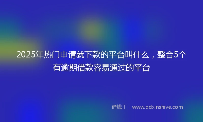 2025年热门申请就下款的平台叫什么，整合5个有逾期借款容易通过的平台