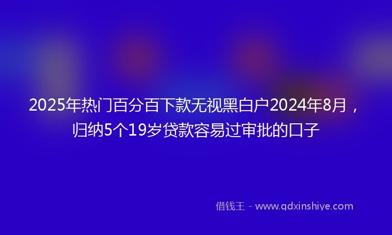 2025年热门百分百下款无视黑白户2024年8月，归纳5个19岁贷款容易过审批的口子
