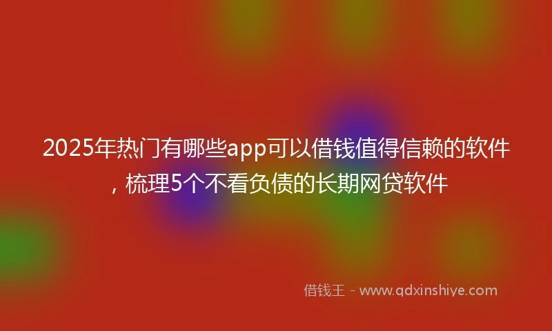 2025年热门有哪些app可以借钱值得信赖的软件，梳理5个不看负债的长期网贷软件
