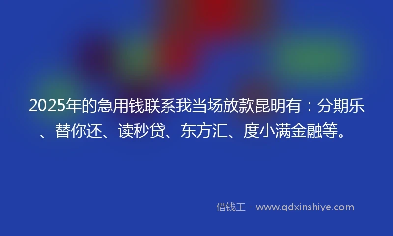 2025年的急用钱联系我当场放款昆明有：分期乐、替你还、读秒贷、东方汇、度小满金融等。