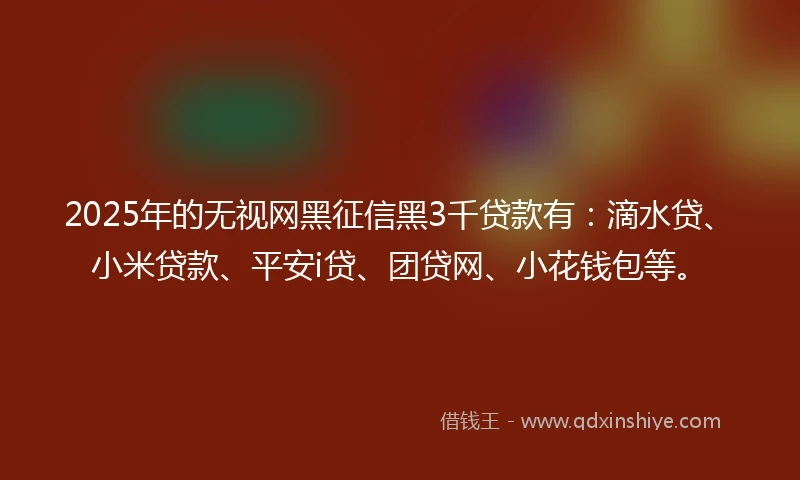 2025年的无视网黑征信黑3千贷款有：滴水贷、小米贷款、平安i贷、团贷网、小花钱包等。