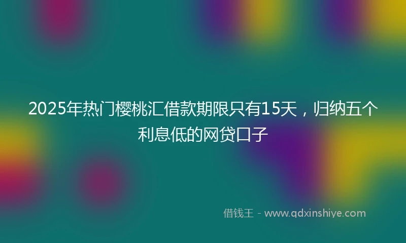 2025年热门樱桃汇借款期限只有15天，归纳五个利息低的网贷口子