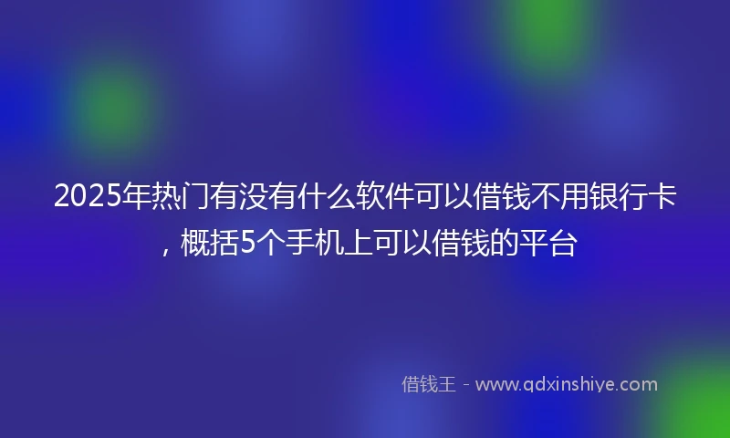 2025年热门有没有什么软件可以借钱不用银行卡，概括5个手机上可以借钱的平台