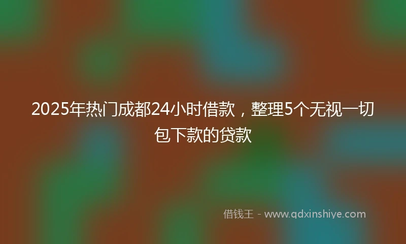 2025年热门成都24小时借款，整理5个无视一切包下款的贷款