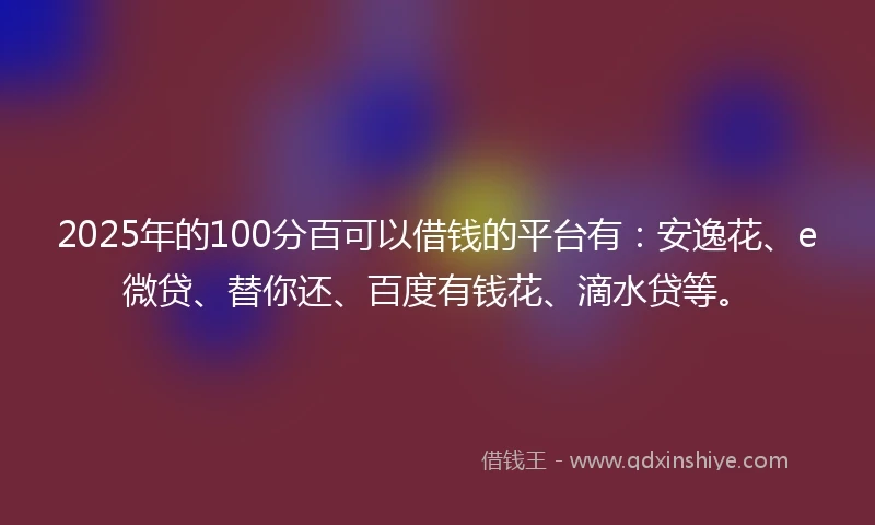 2025年的100分百可以借钱的平台有：安逸花、e微贷、替你还、百度有钱花、滴水贷等。