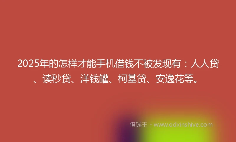 2025年的怎样才能手机借钱不被发现有：人人贷、读秒贷、洋钱罐、柯基贷、安逸花等。