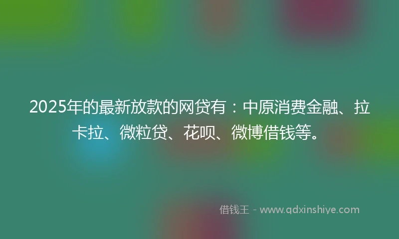 2025年的最新放款的网贷有：中原消费金融、拉卡拉、微粒贷、花呗、微博借钱等。
