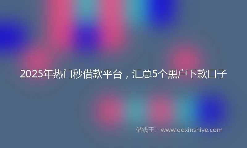 2025年热门秒借款平台，汇总5个黑户下款口子