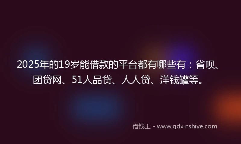 2025年的19岁能借款的平台都有哪些有：省呗、团贷网、51人品贷、人人贷、洋钱罐等。