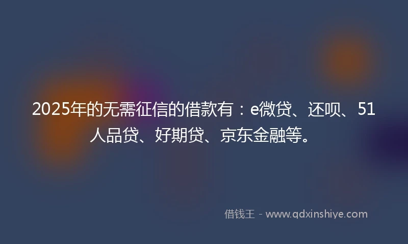 2025年的无需征信的借款有：e微贷、还呗、51人品贷、好期贷、京东金融等。