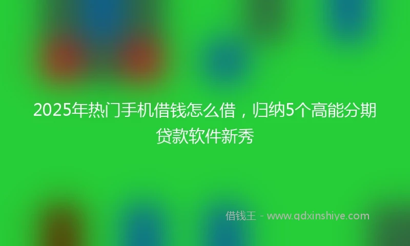 2025年热门手机借钱怎么借，归纳5个高能分期贷款软件新秀