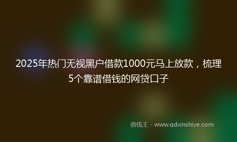 2025年热门无视黑户借款1000元马上放款，梳理5个靠谱借钱的网贷口子