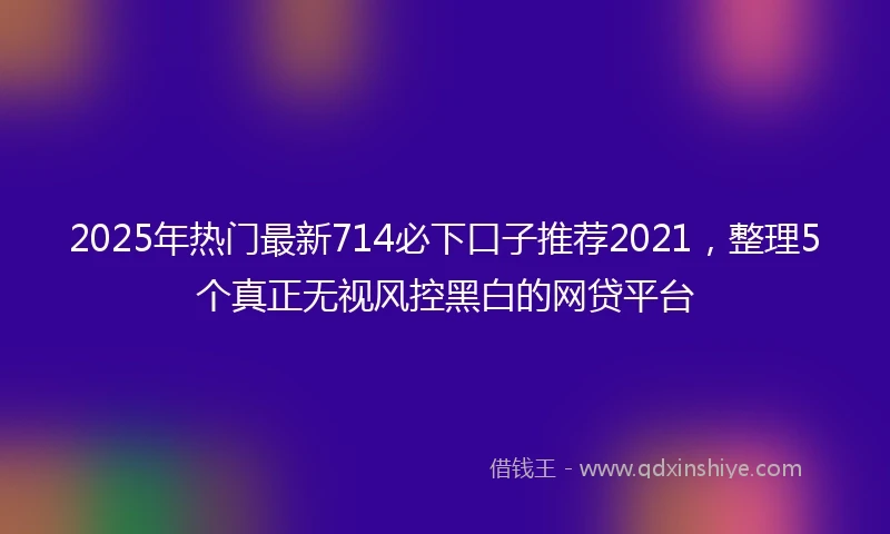 2025年热门最新714必下口子推荐2021，整理5个真正无视风控黑白的网贷平台