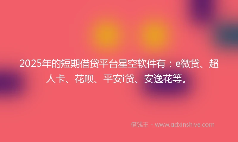 2025年的短期借贷平台星空软件有：e微贷、超人卡、花呗、平安i贷、安逸花等。