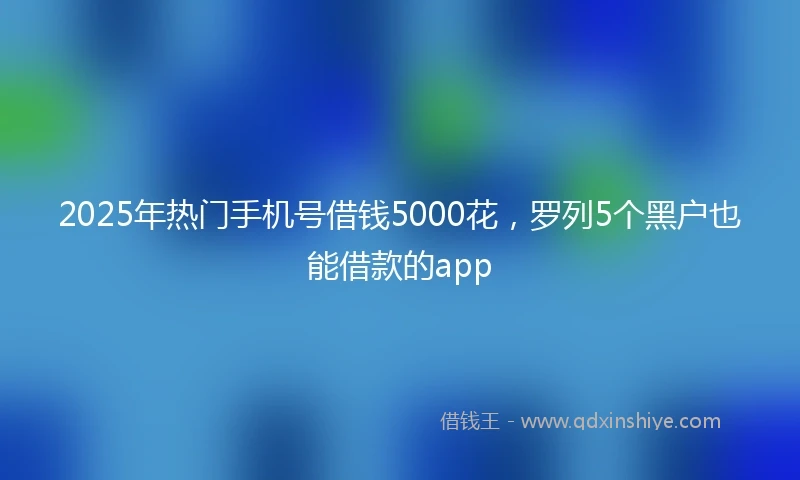 2025年热门手机号借钱5000花，罗列5个黑户也能借款的app