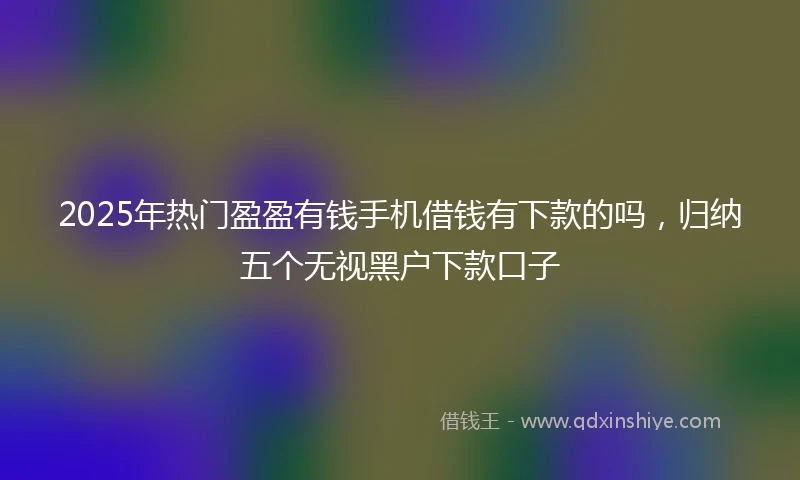 2025年热门盈盈有钱手机借钱有下款的吗，归纳五个无视黑户下款口子