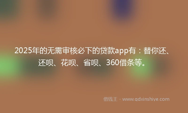 2025年的无需审核必下的贷款app有：替你还、还呗、花呗、省呗、360借条等。
