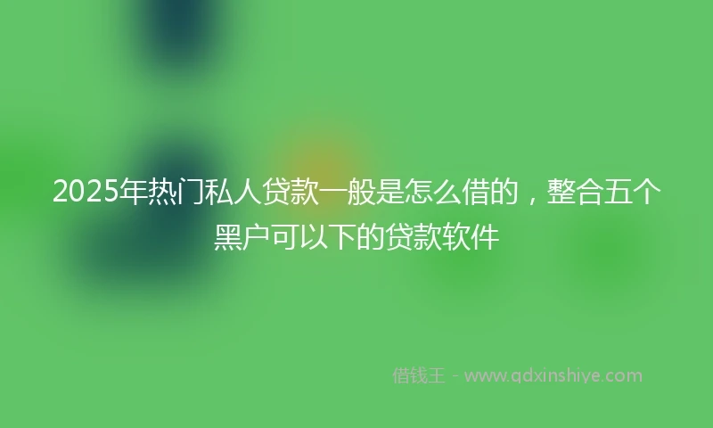 2025年热门私人贷款一般是怎么借的，整合五个黑户可以下的贷款软件