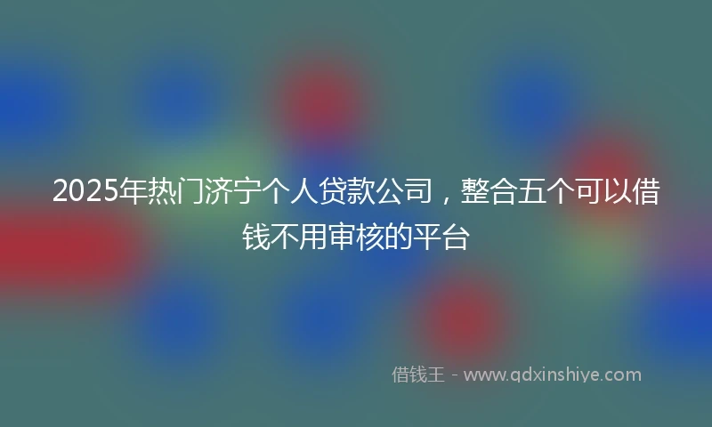 2025年热门济宁个人贷款公司,整合五个可以借钱不用审核的平台